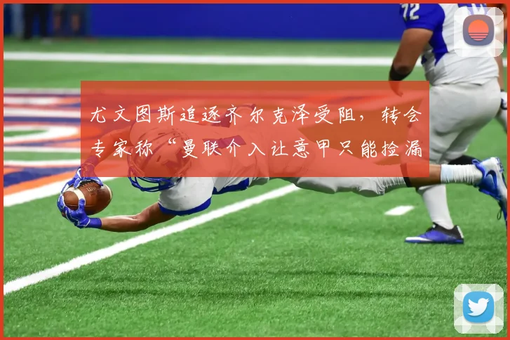 尤文图斯追逐齐尔克泽受阻，转会专家称“曼联介入让意甲只能捡漏”