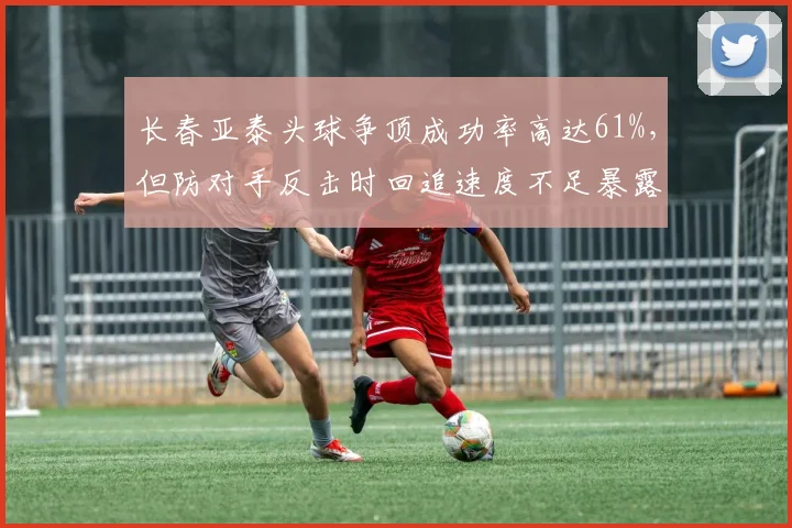 长春亚泰头球争顶成功率高达61%，但防对手反击时回追速度不足暴露隐患