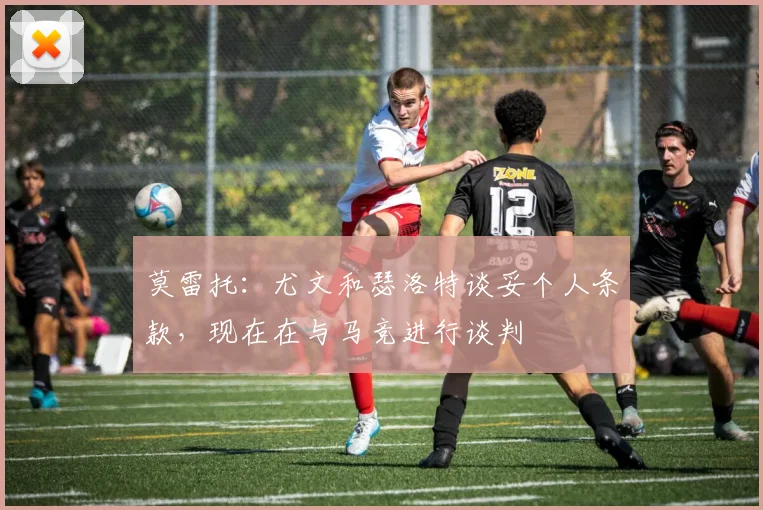 莫雷托：尤文和瑟洛特谈妥个人条款，现在在与马竞进行谈判
