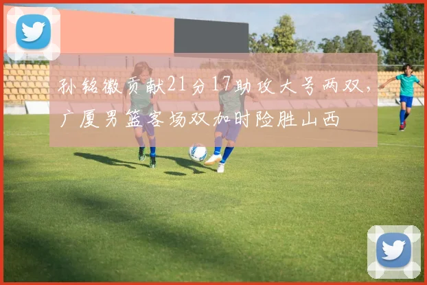 孙铭徽贡献21分17助攻大号两双，广厦男篮客场双加时险胜山西